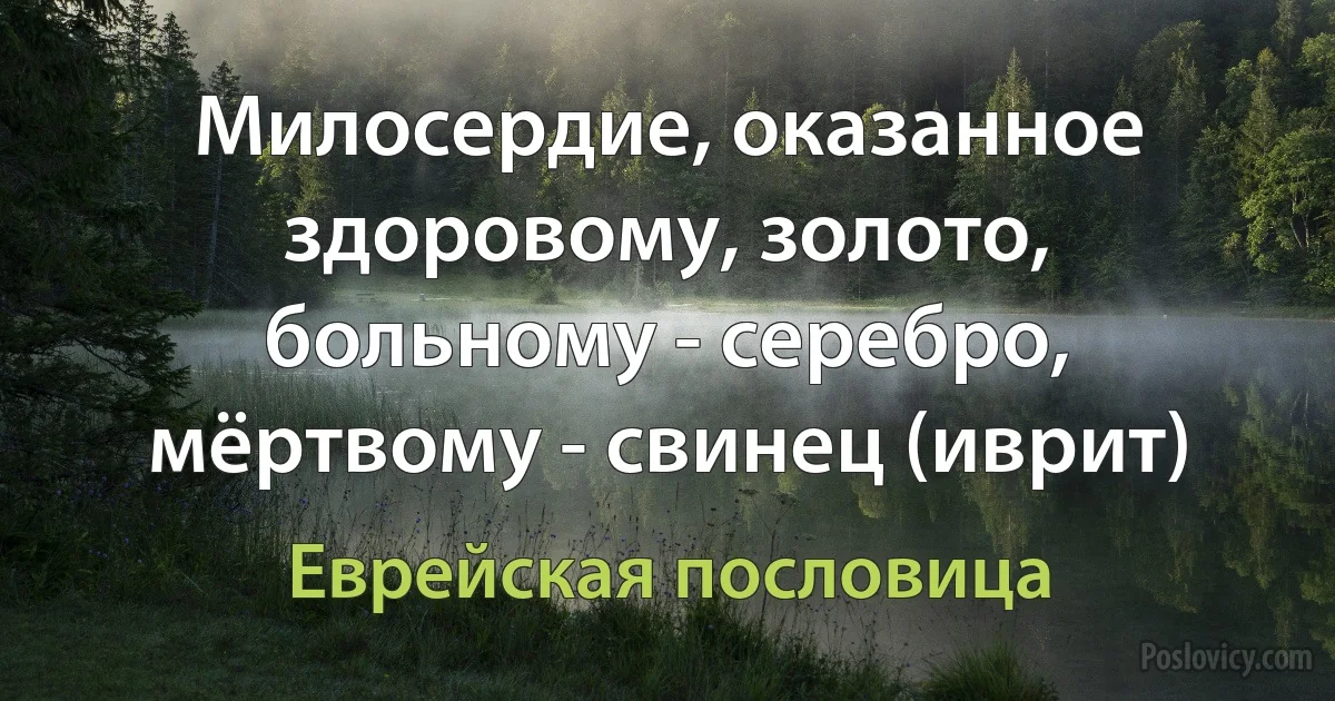 Милосердие, оказанное здоровому, золото, больному - серебро, мёртвому - свинец (иврит) (Еврейская пословица)