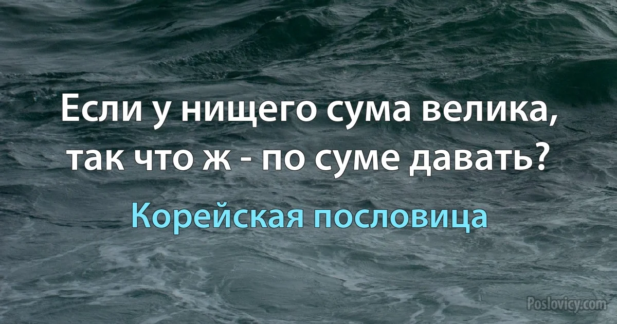 Если у нищего сума велика, так что ж - по суме давать? (Корейская пословица)