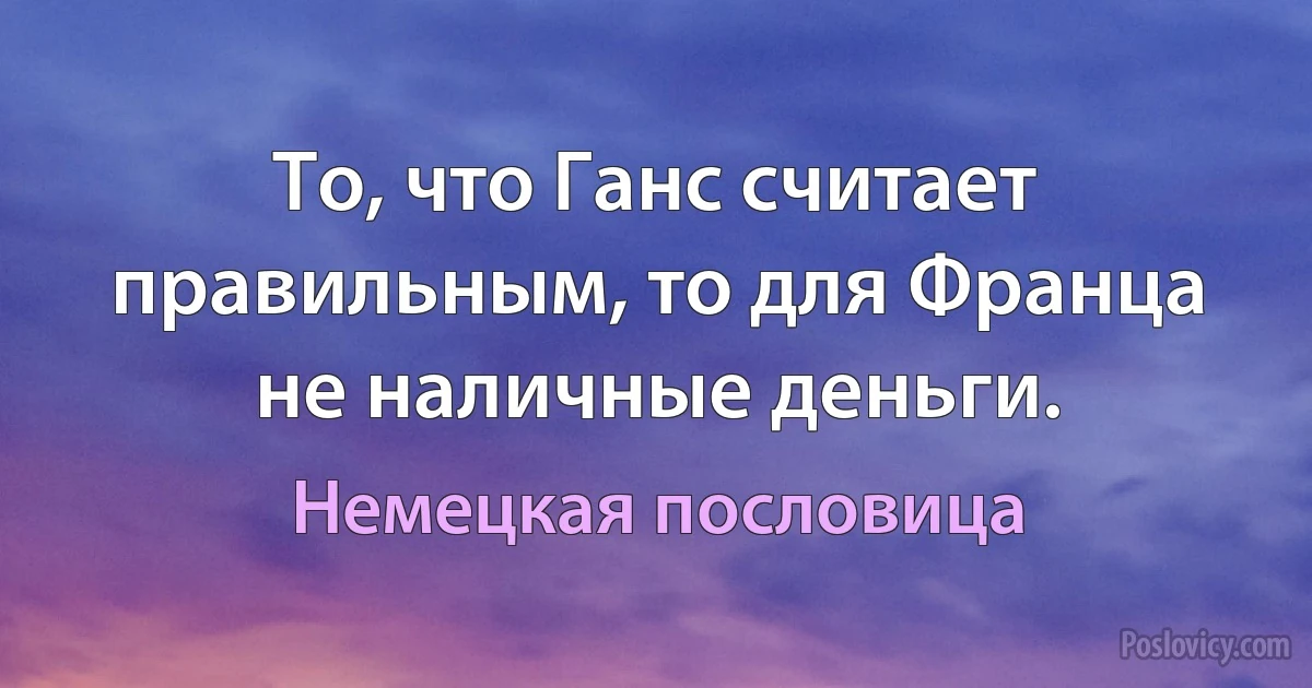 То, что Ганс считает правильным, то для Франца не наличные деньги. (Немецкая пословица)