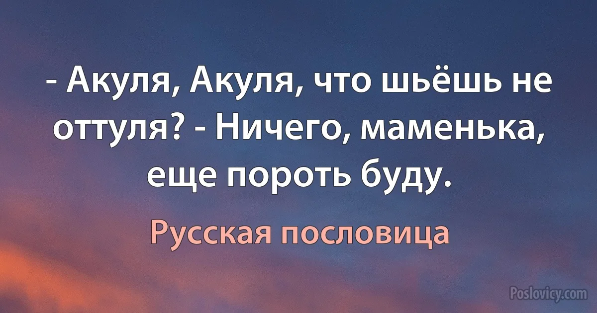 - Акуля, Акуля, что шьёшь не оттуля? - Ничего, маменька, еще пороть буду. (Русская пословица)