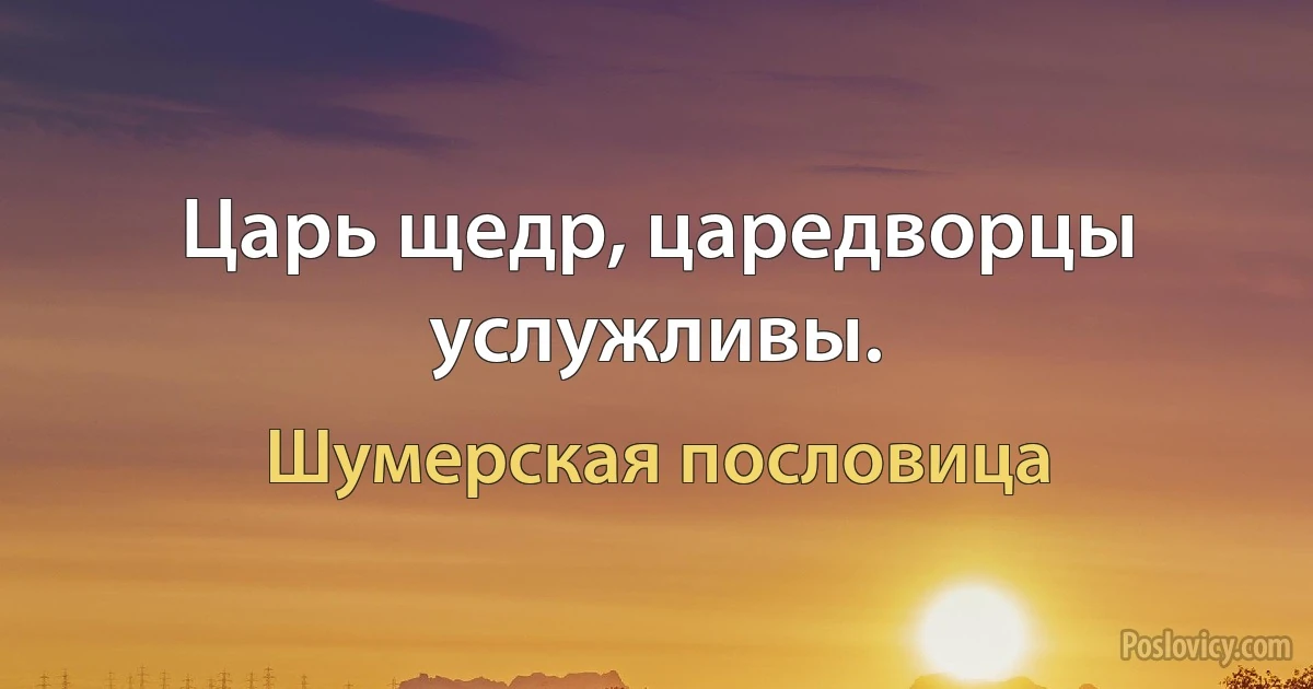 Царь щедр, царедворцы услужливы. (Шумерская пословица)