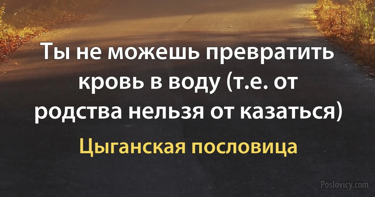 Ты не можешь превратить кровь в воду (т.е. от родства нельзя от казаться) (Цыганская пословица)