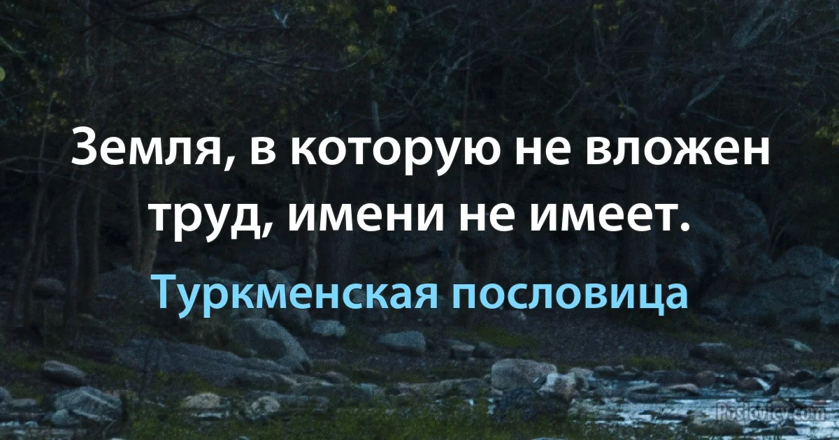 Земля, в которую не вложен труд, имени не имеет. (Туркменская пословица)