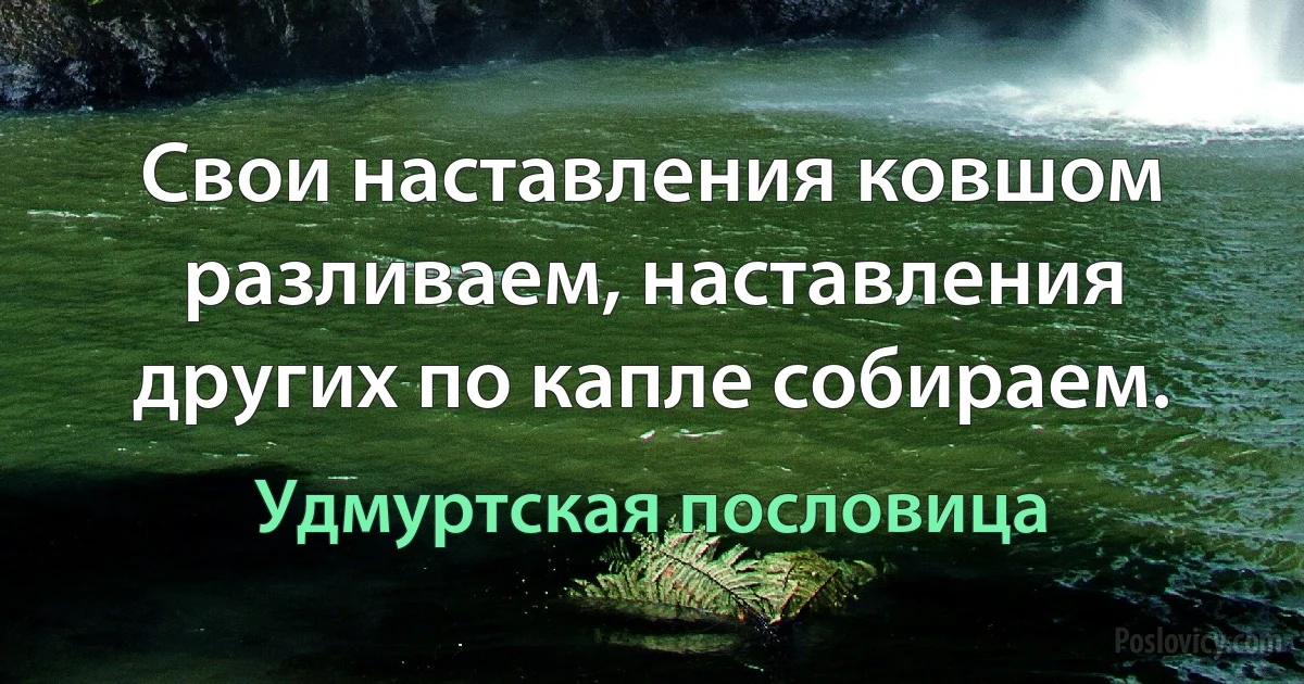 Свои наставления ковшом разливаем, наставления других по капле собираем. (Удмуртская пословица)