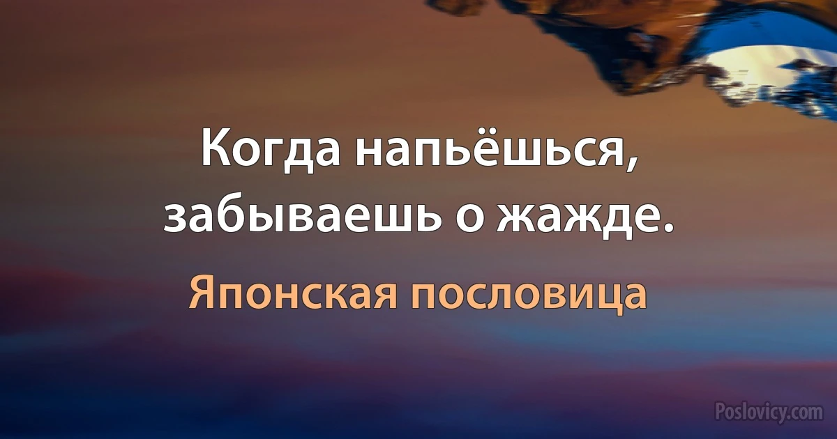 Когда напьёшься, забываешь о жажде. (Японская пословица)