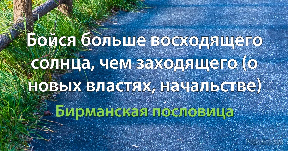 Бойся больше восходящего солнца, чем заходящего (о новых властях, начальстве) (Бирманская пословица)