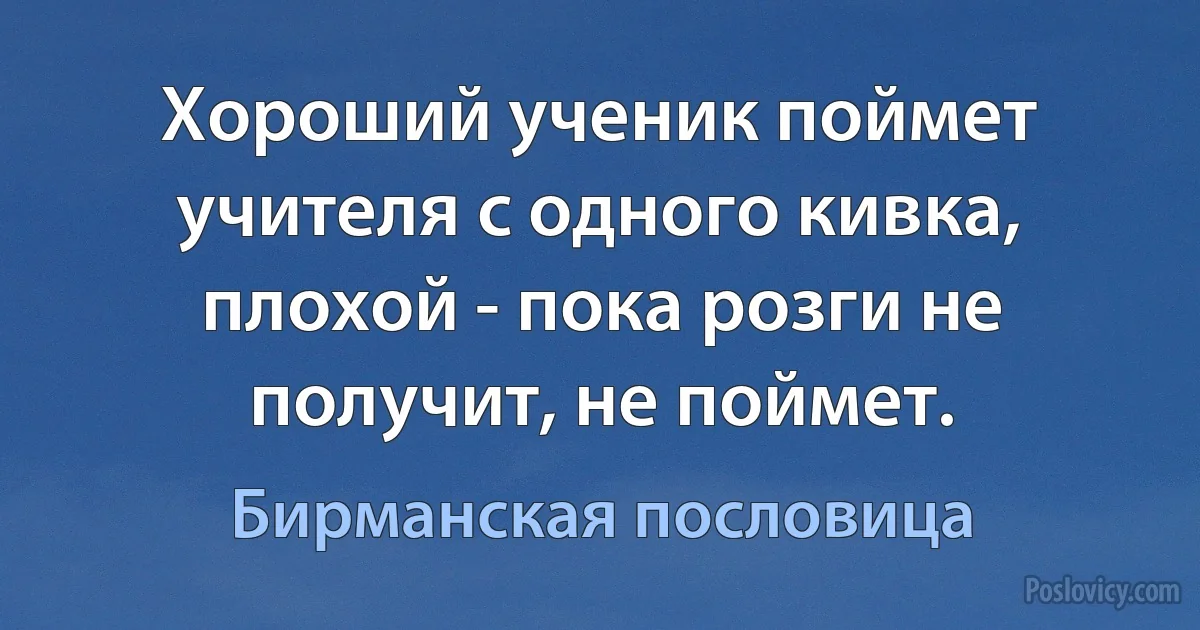 Хороший ученик поймет учителя с одного кивка, плохой - пока розги не получит, не поймет. (Бирманская пословица)