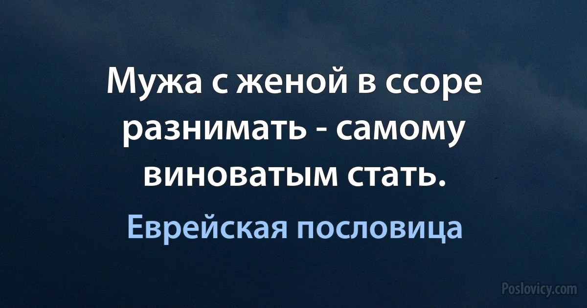 Мужа с женой в ссоре разнимать - самому виноватым стать. (Еврейская пословица)