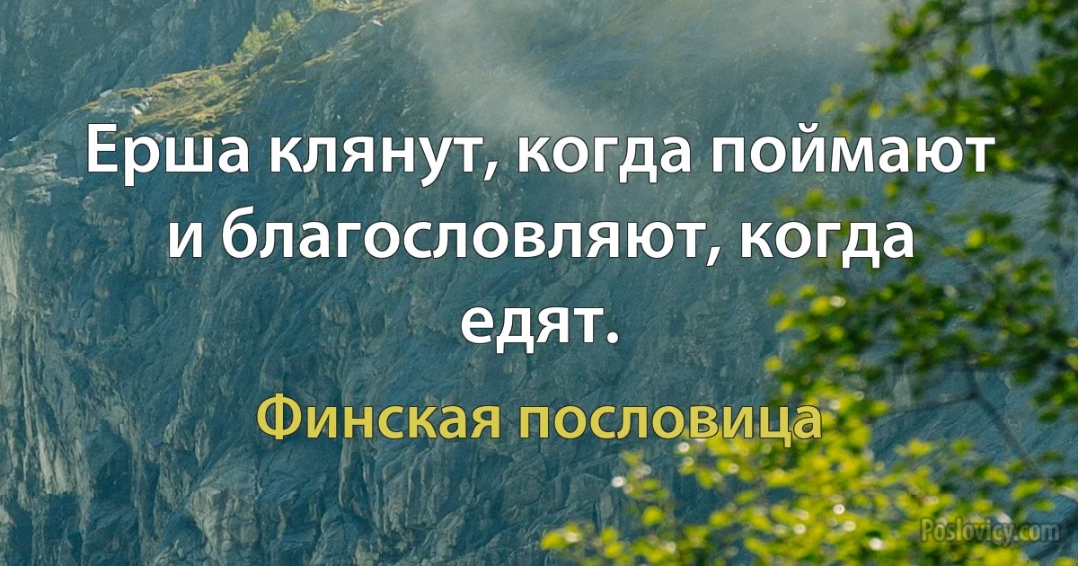 Ерша клянут, когда поймают и благословляют, когда едят. (Финская пословица)