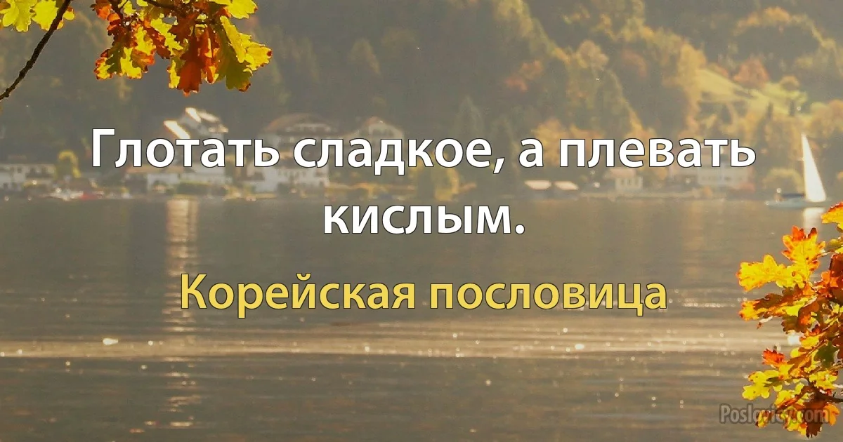 Глотать сладкое, а плевать кислым. (Корейская пословица)