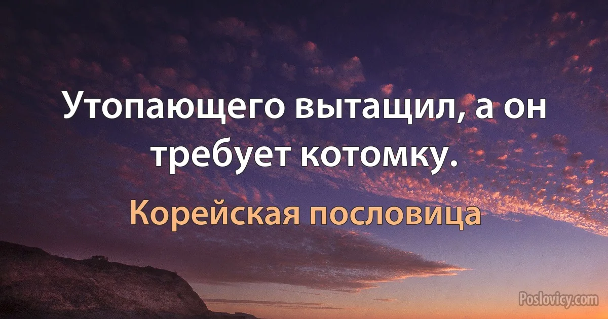 Утопающего вытащил, а он требует котомку. (Корейская пословица)