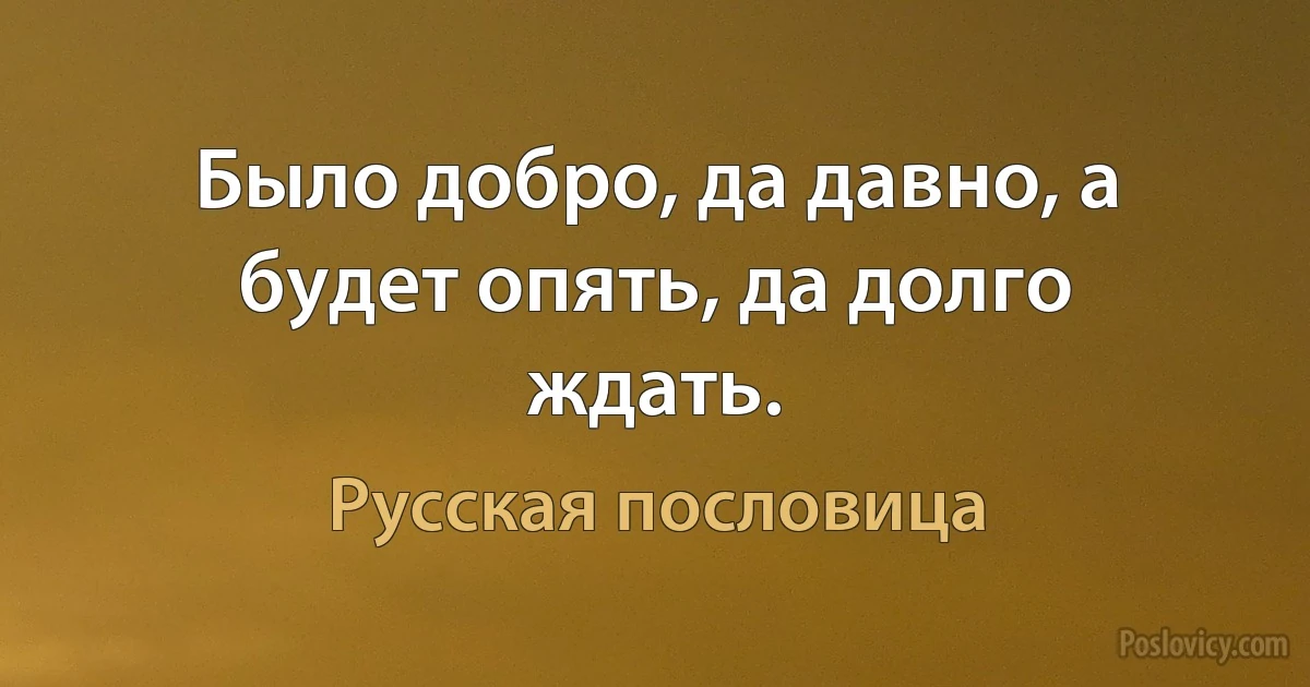 Было добро, да давно, а будет опять, да долго ждать. (Русская пословица)