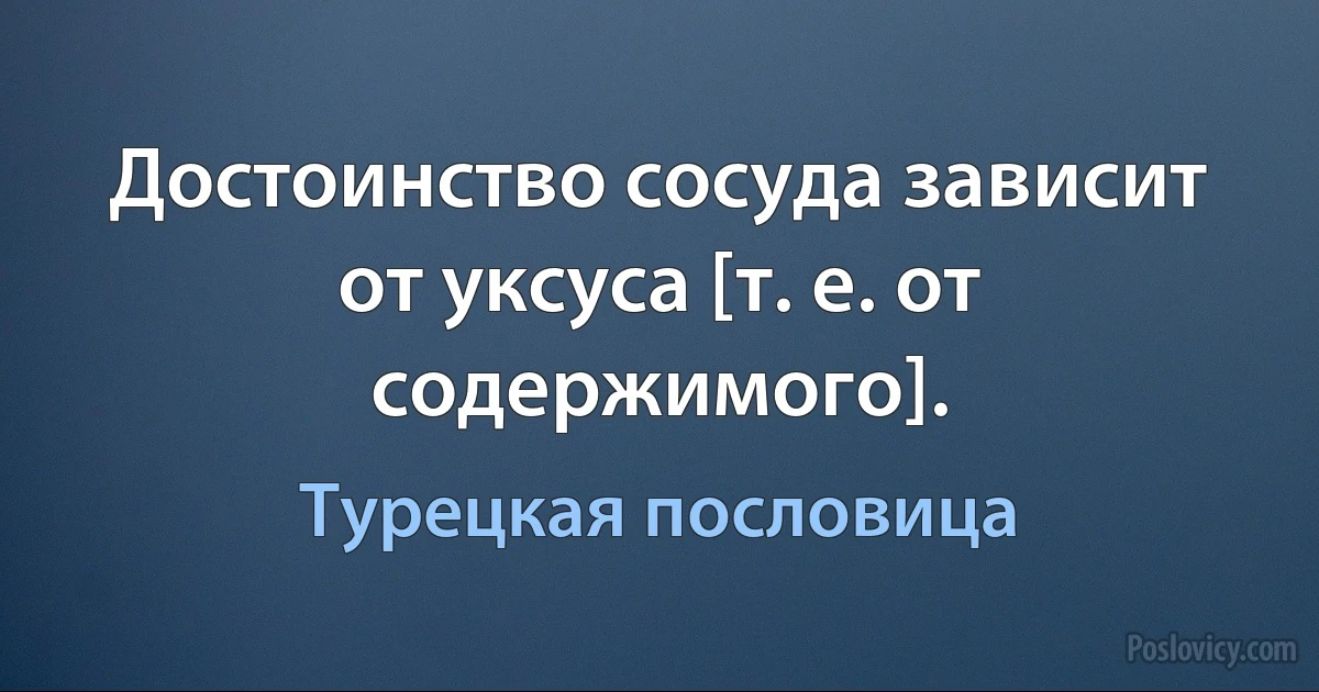 Достоинство сосуда зависит от уксуса [т. е. от содержимого]. (Турецкая пословица)