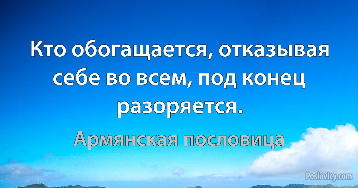 Кто обогащается, отказывая себе во всем, под конец разоряется. (Армянская пословица)