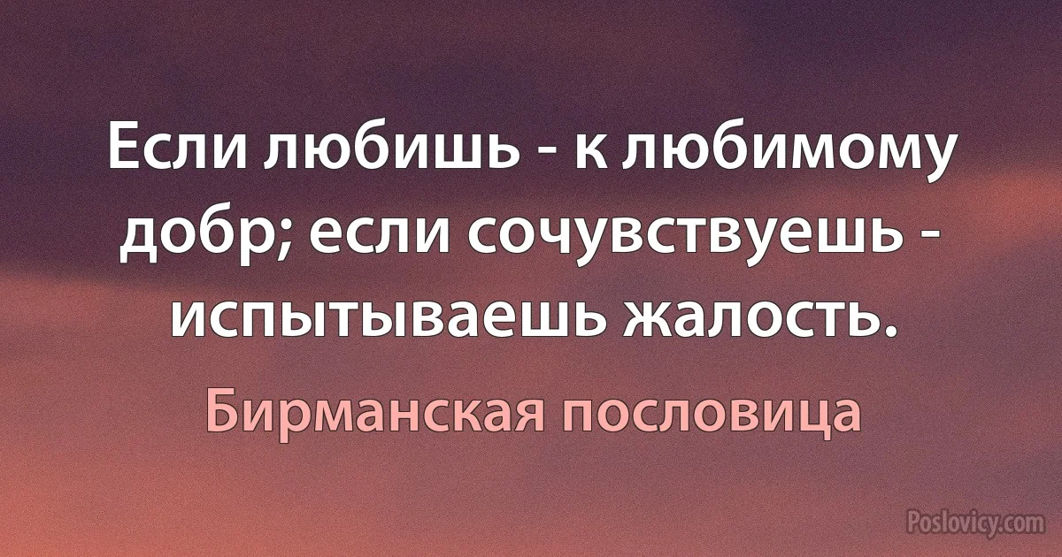 Если любишь - к любимому добр; если сочувствуешь - испытываешь жалость. (Бирманская пословица)