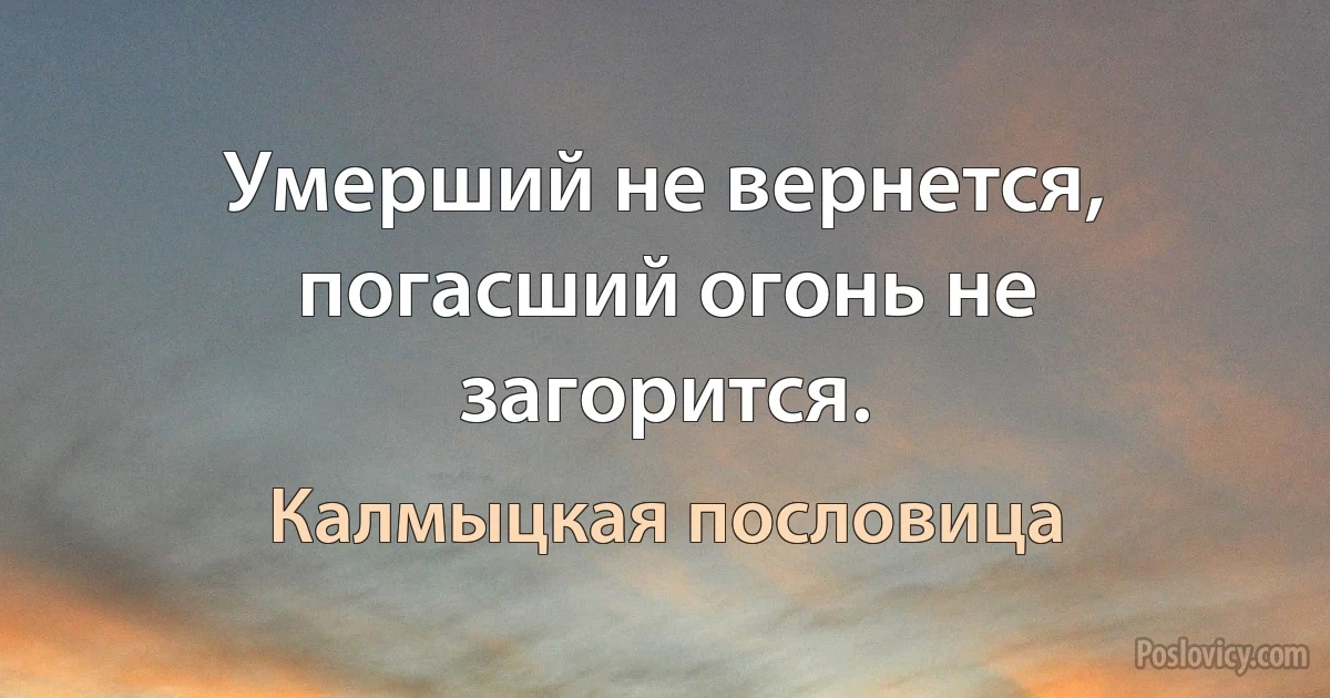 Умерший не вернется, погасший огонь не загорится. (Калмыцкая пословица)