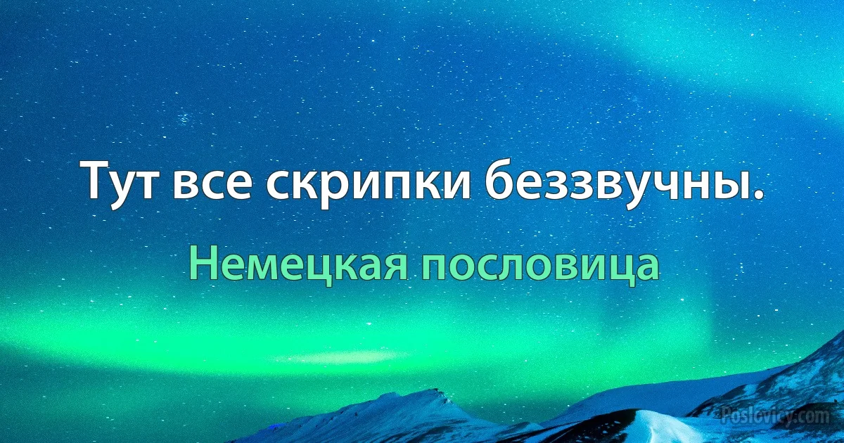 Тут все скрипки беззвучны. (Немецкая пословица)