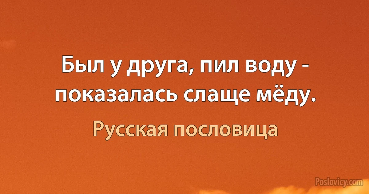 Был у друга, пил воду - показалась слаще мёду. (Русская пословица)