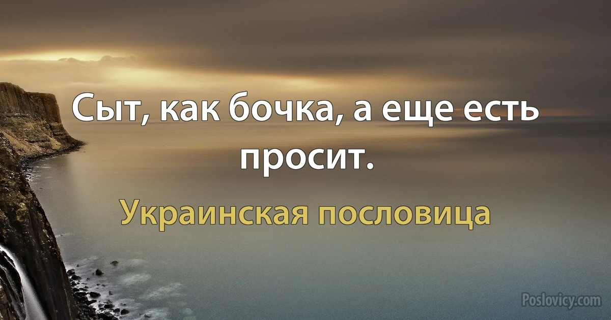 Сыт, как бочка, а еще есть просит. (Украинская пословица)