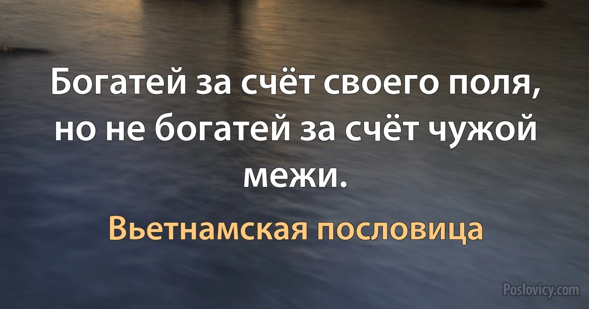 Богатей за счёт своего поля, но не богатей за счёт чужой межи. (Вьетнамская пословица)