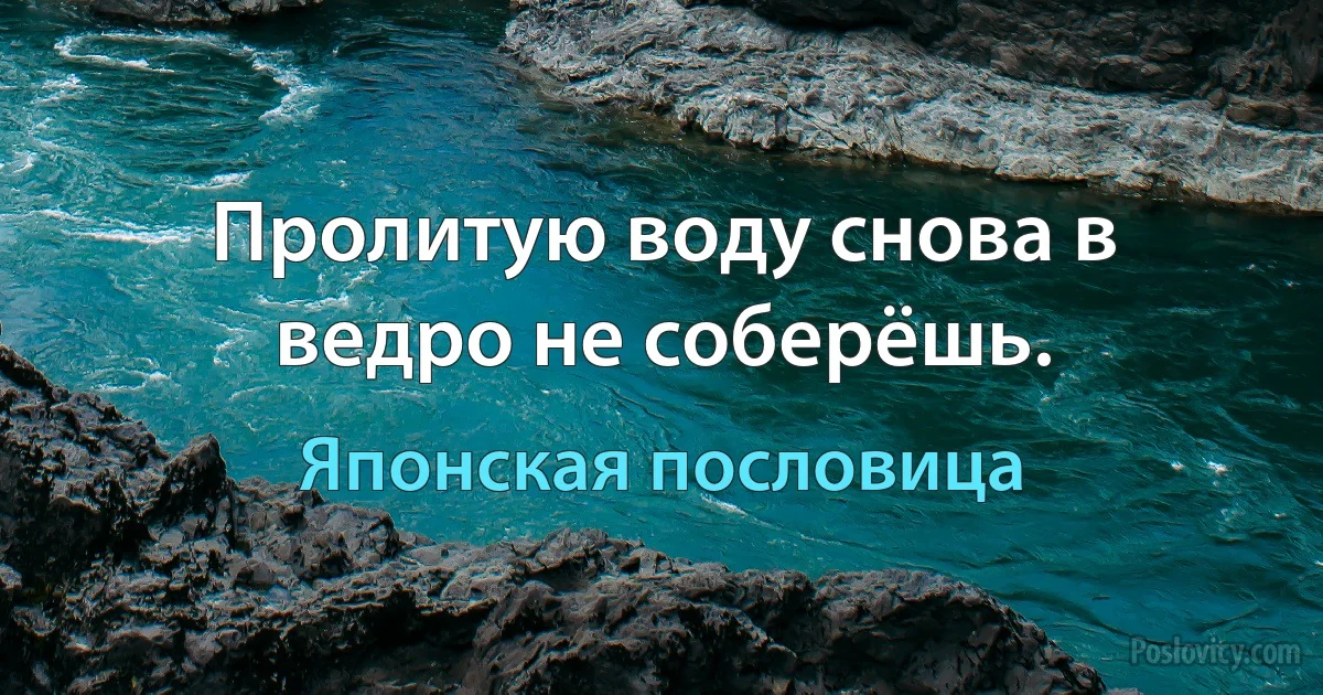 Пролитую воду снова в ведро не соберёшь. (Японская пословица)