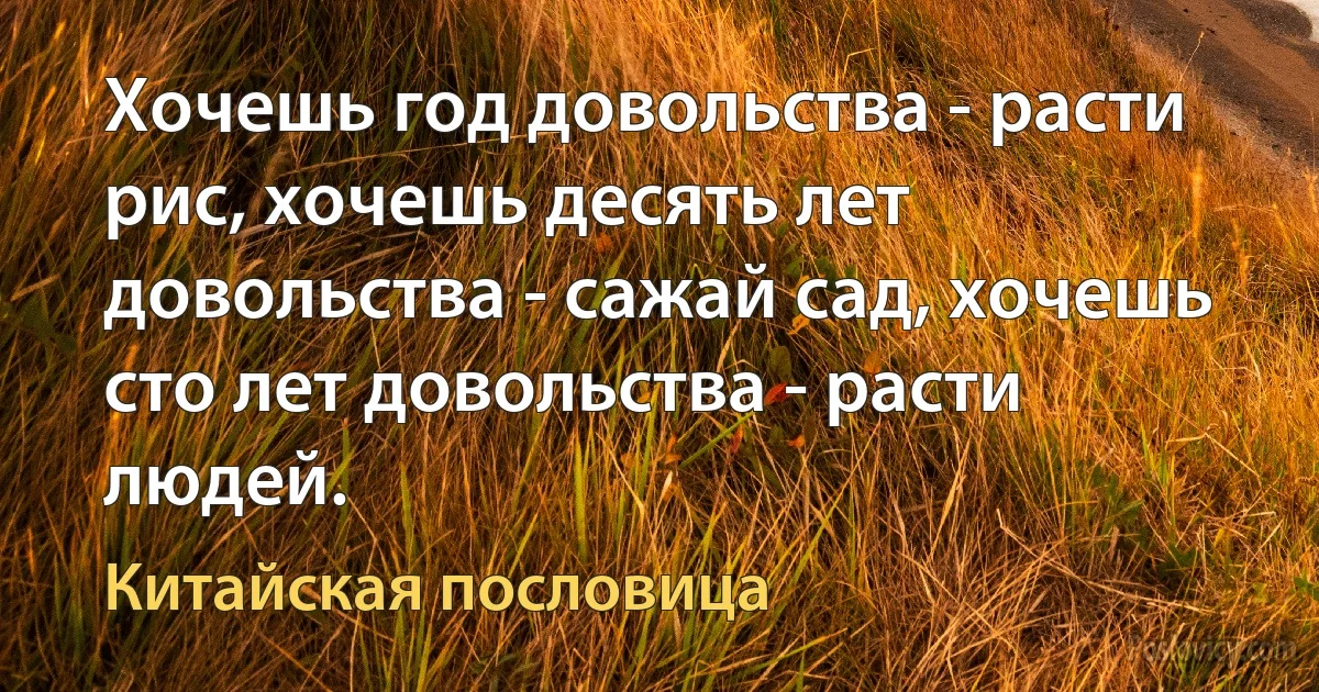 Хочешь год довольства - расти рис, хочешь десять лет довольства - сажай сад, хочешь сто лет довольства - расти людей. (Китайская пословица)