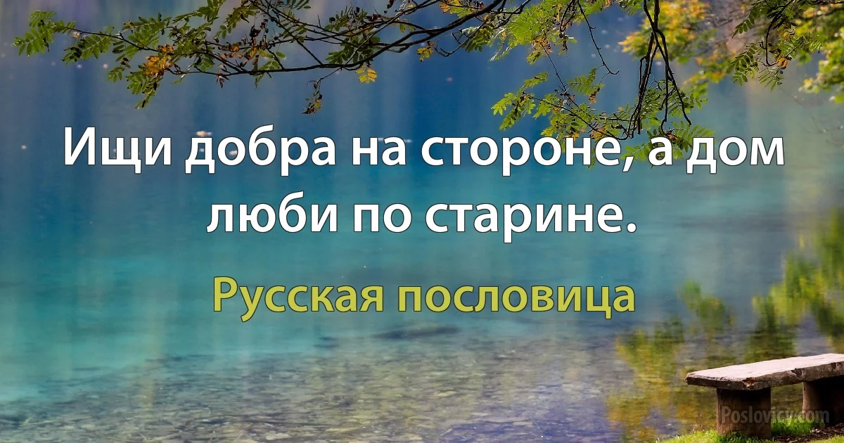 Ищи добра на стороне, а дом люби по старине. (Русская пословица)