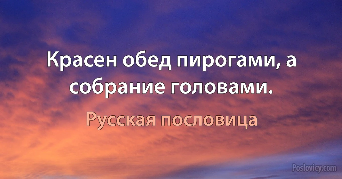 Красен обед пирогами, а собрание головами. (Русская пословица)