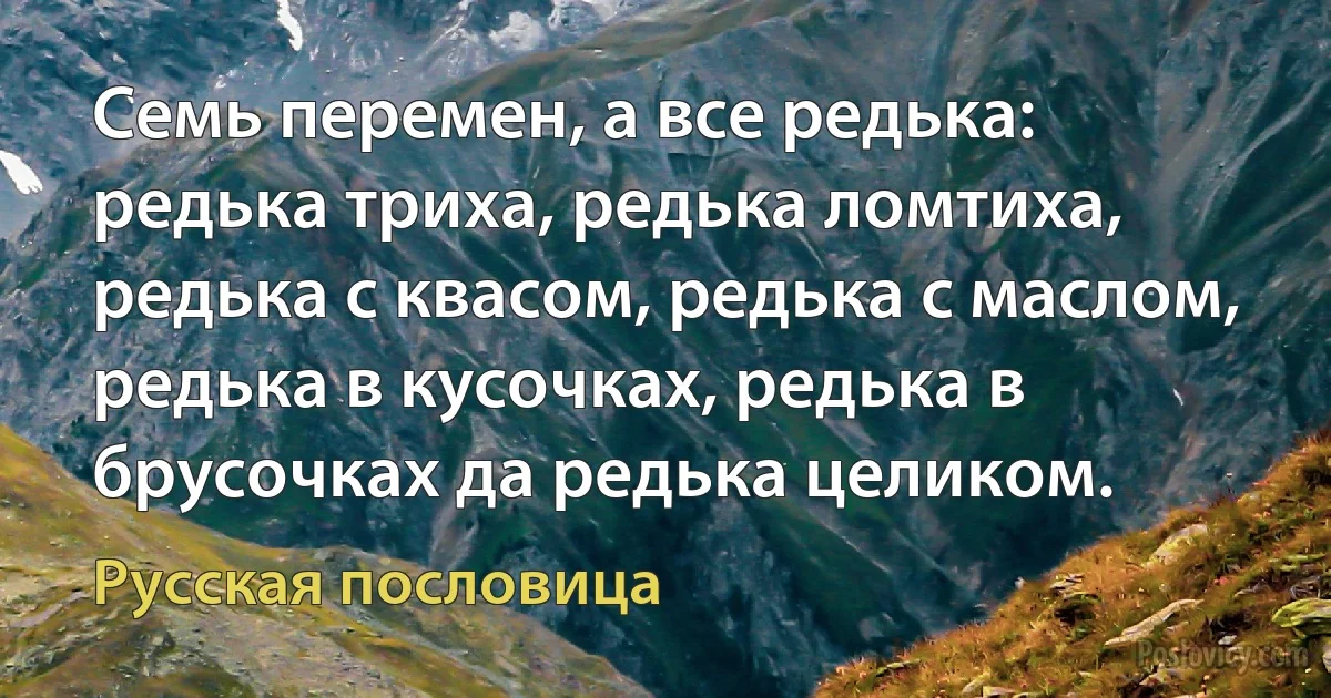 Семь перемен, а все редька: редька триха, редька ломтиха, редька с квасом, редька с маслом, редька в кусочках, редька в брусочках да редька целиком. (Русская пословица)