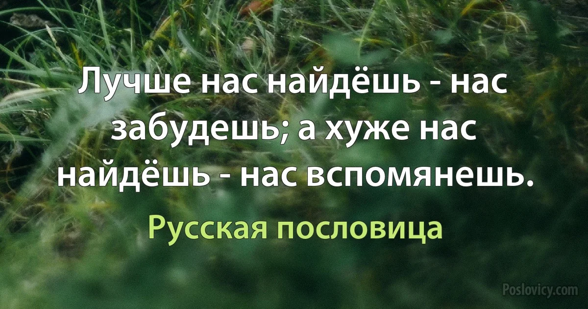 Лучше нас найдёшь - нас забудешь; а хуже нас найдёшь - нас вспомянешь. (Русская пословица)