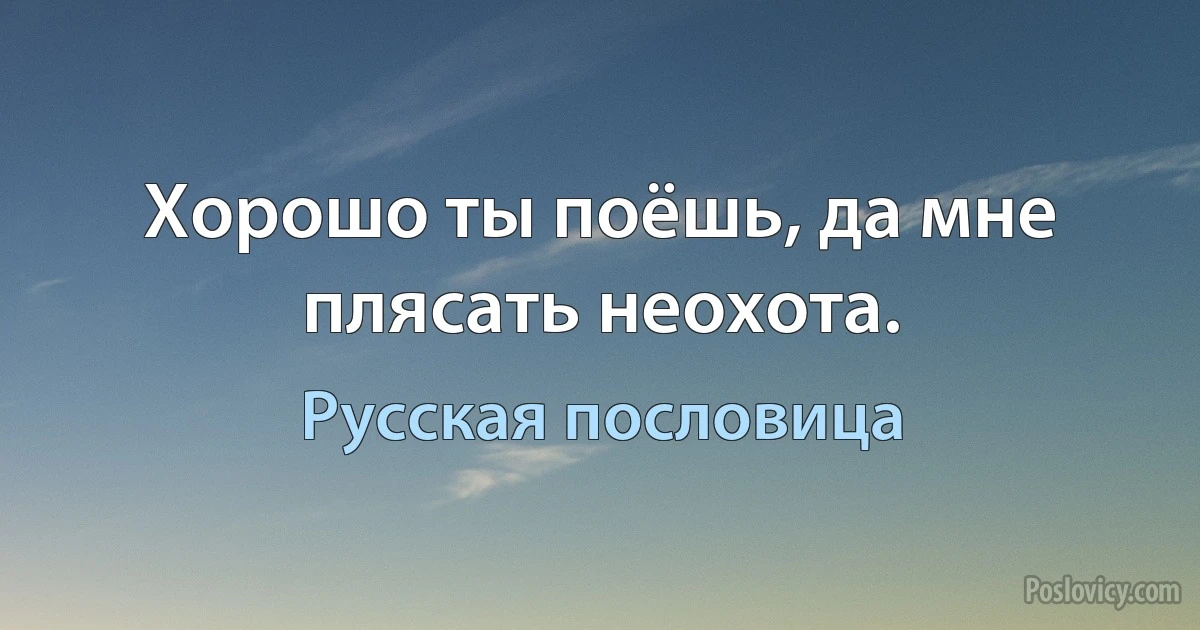 Хорошо ты поёшь, да мне плясать неохота. (Русская пословица)