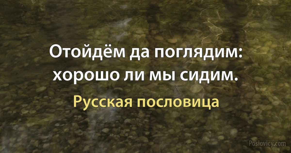 Отойдём да поглядим: хорошо ли мы сидим. (Русская пословица)