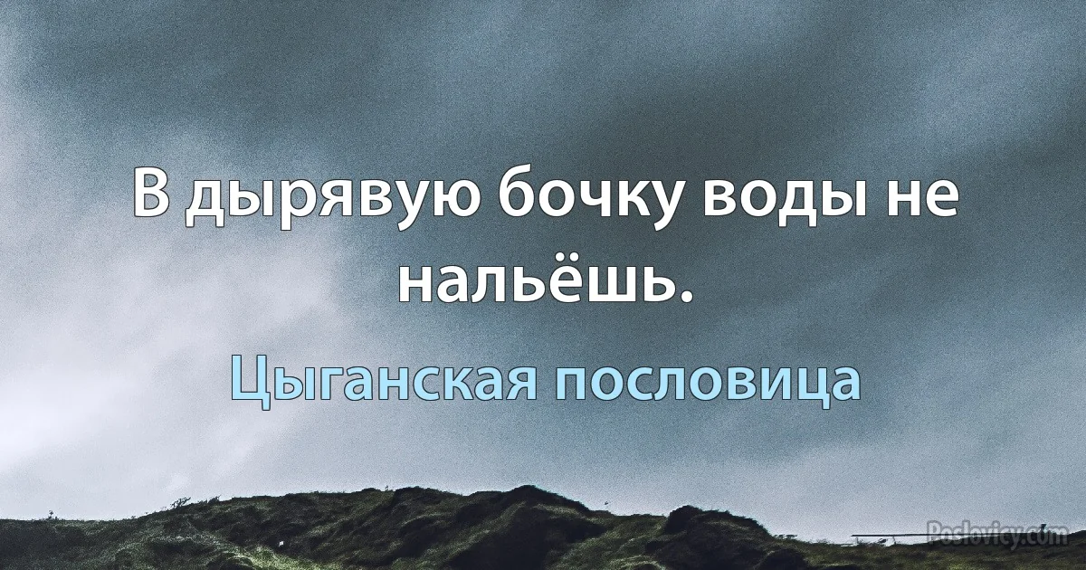 В дырявую бочку воды не нальёшь. (Цыганская пословица)