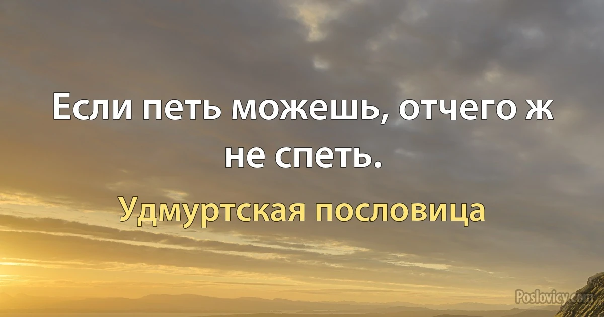 Если петь можешь, отчего ж не спеть. (Удмуртская пословица)