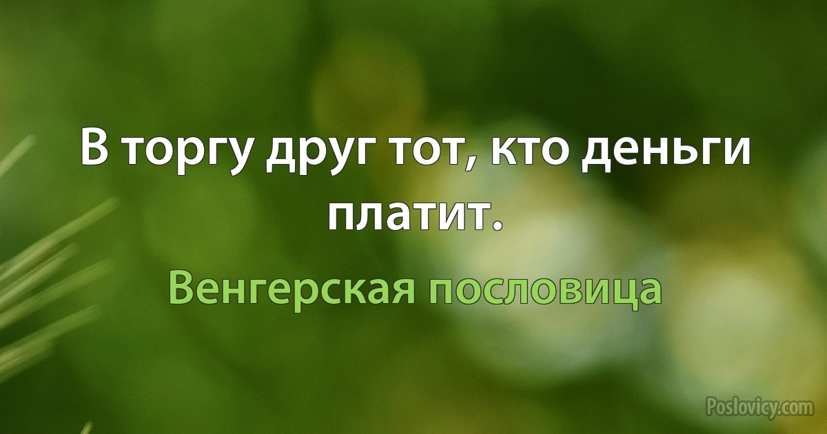 В торгу друг тот, кто деньги платит. (Венгерская пословица)