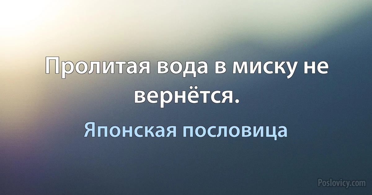 Пролитая вода в миску не вернётся. (Японская пословица)