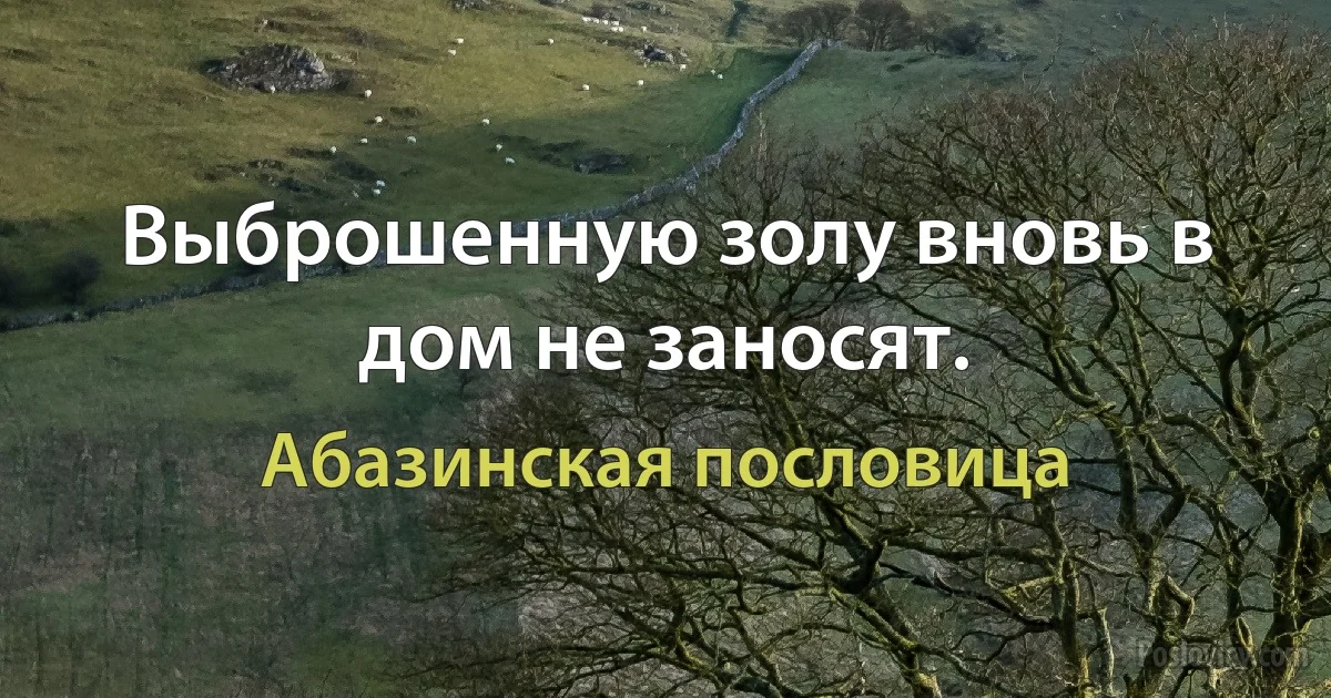 Выброшенную золу вновь в дом не заносят. (Абазинская пословица)