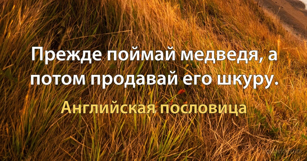 Прежде поймай медведя, а потом продавай его шкуру. (Английская пословица)