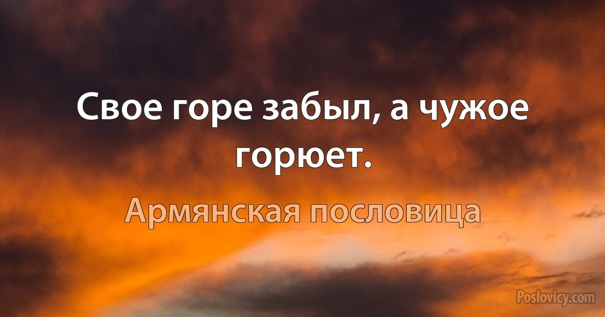 Свое горе забыл, а чужое горюет. (Армянская пословица)