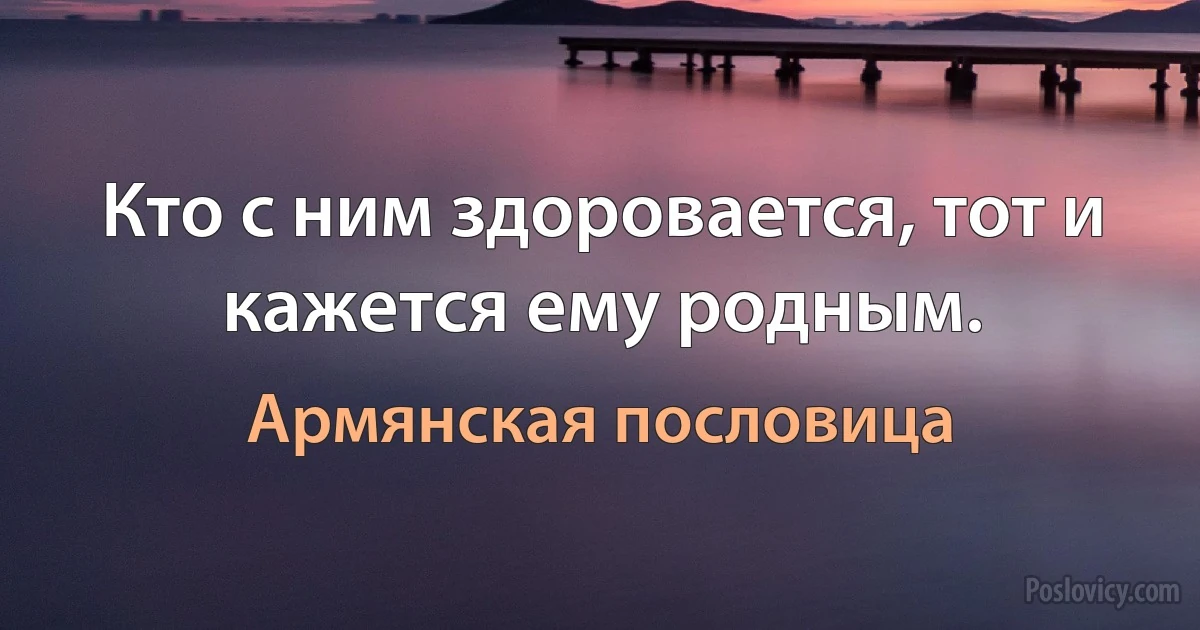 Кто с ним здоровается, тот и кажется ему родным. (Армянская пословица)