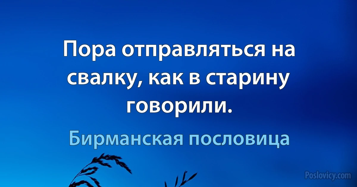 Пора отправляться на свалку, как в старину говорили. (Бирманская пословица)