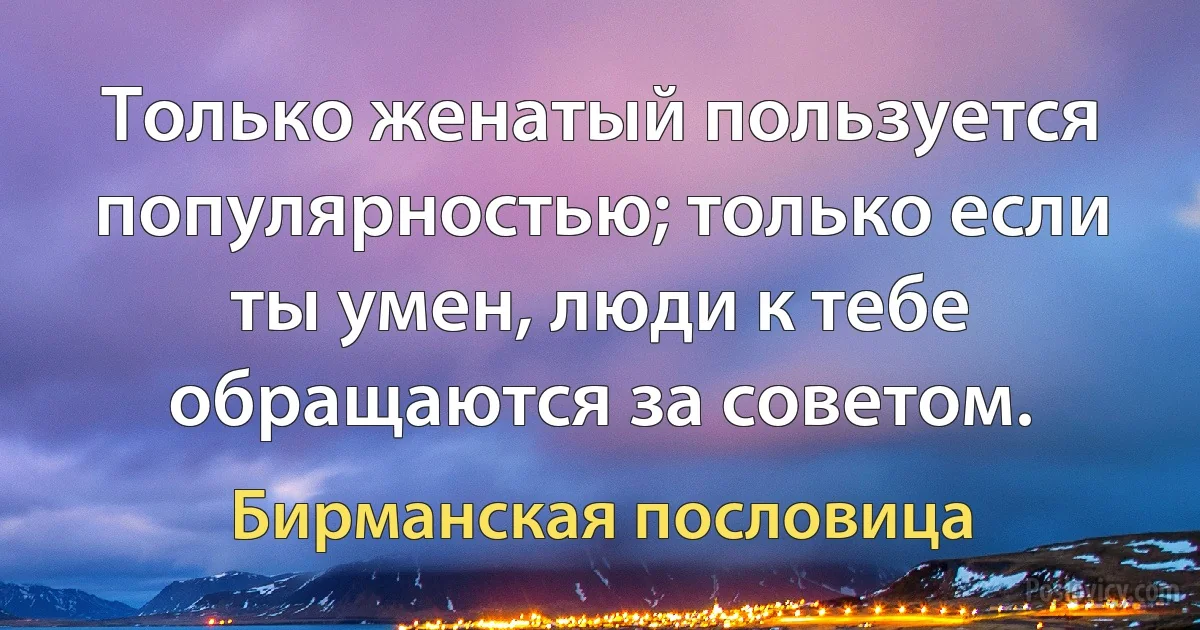 Только женатый пользуется популярностью; только если ты умен, люди к тебе обращаются за советом. (Бирманская пословица)