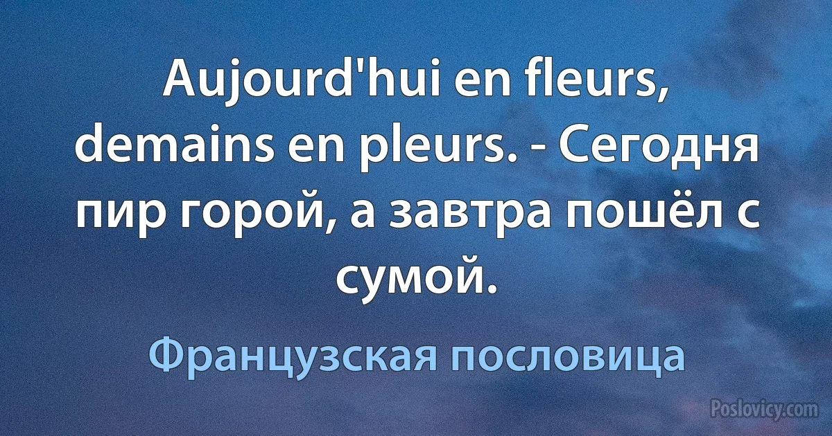 Aujourd'hui en fleurs, demains en pleurs. - Сегодня пир горой, а завтра пошёл с сумой. (Французская пословица)