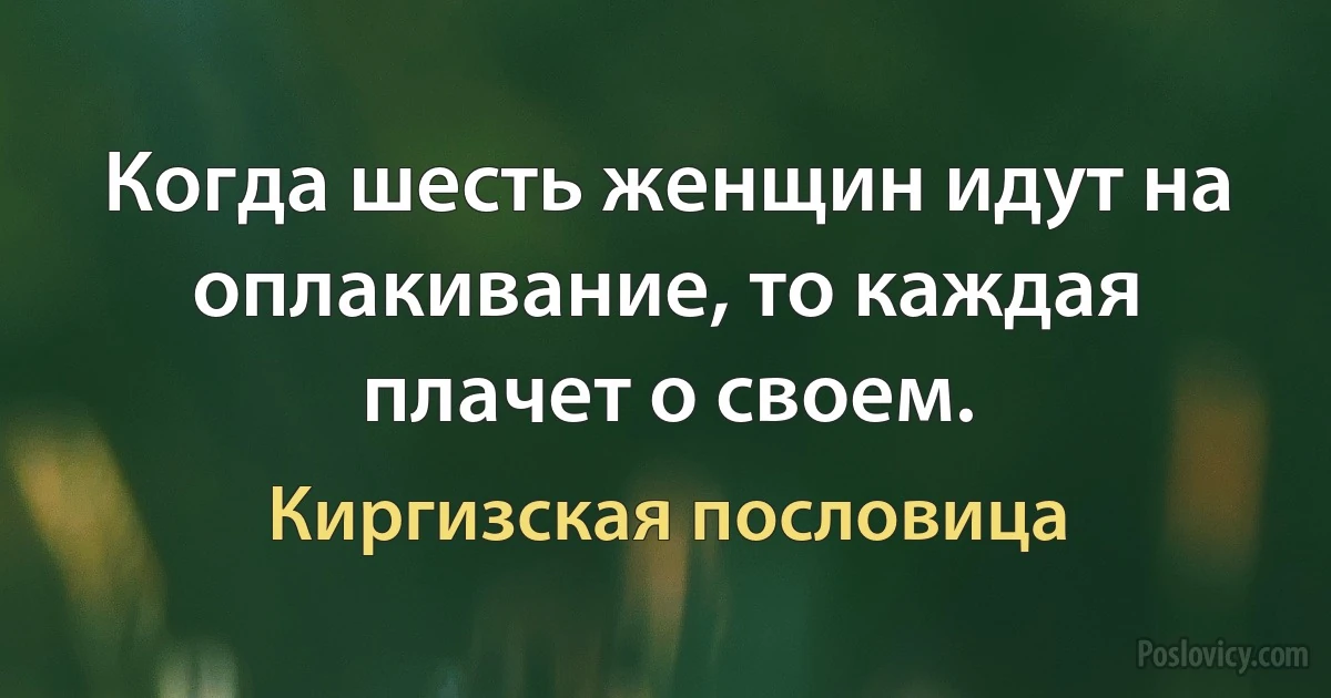 Когда шесть женщин идут на оплакивание, то каждая плачет о своем. (Киргизская пословица)