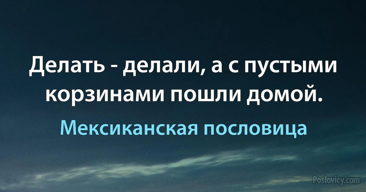 Делать - делали, а с пустыми корзинами пошли домой. (Мексиканская пословица)