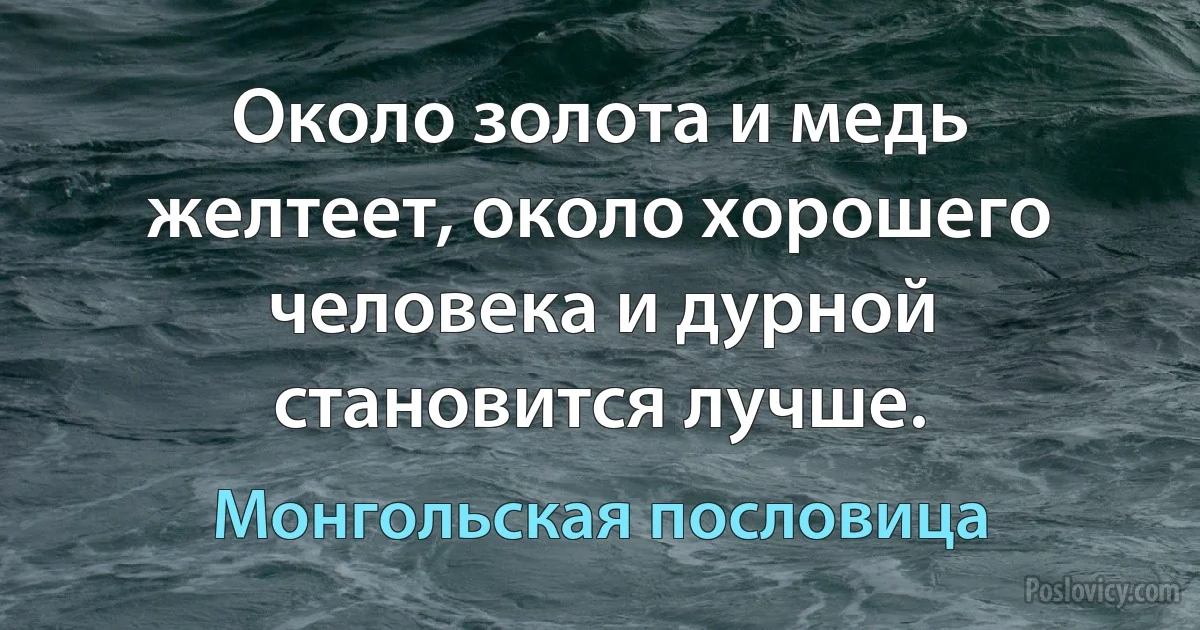 Около золота и медь желтеет, около хорошего человека и дурной становится лучше. (Монгольская пословица)