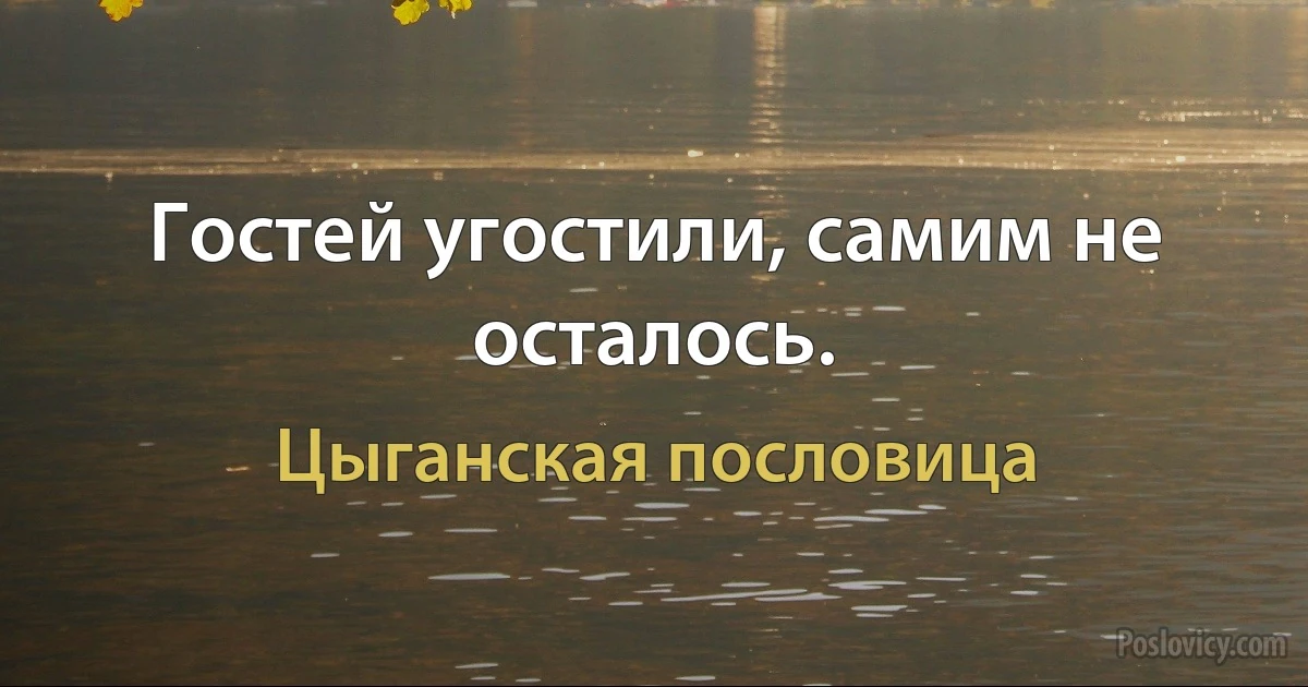 Гостей угостили, самим не осталось. (Цыганская пословица)