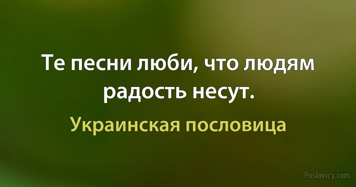 Те песни люби, что людям радость несут. (Украинская пословица)