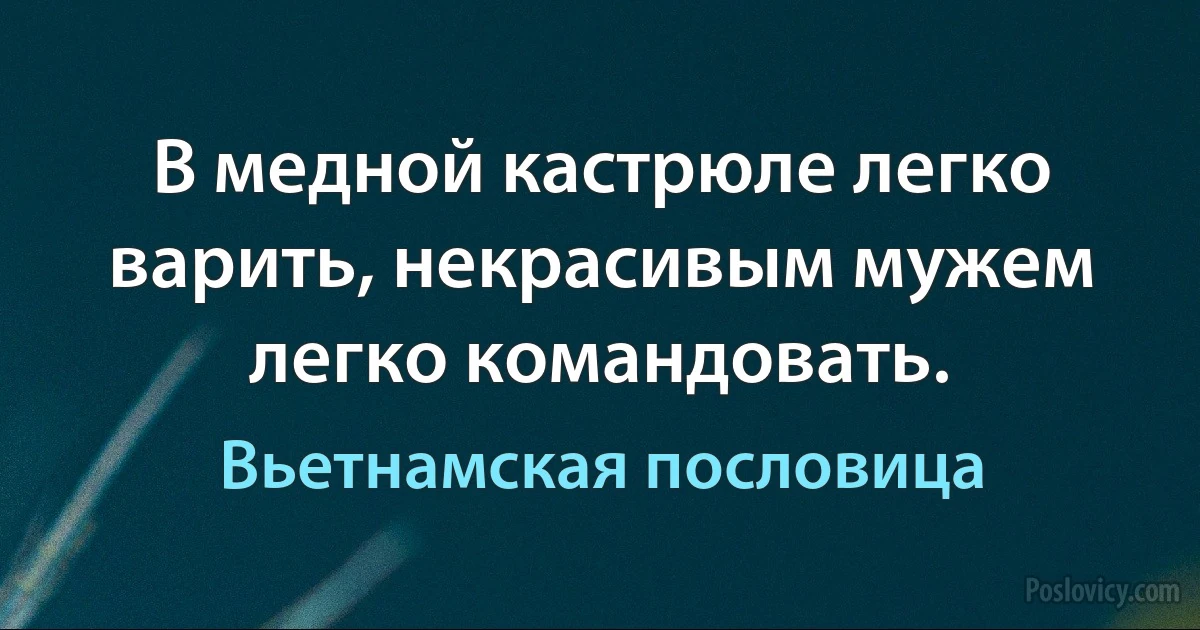 В медной кастрюле легко варить, некрасивым мужем легко командовать. (Вьетнамская пословица)