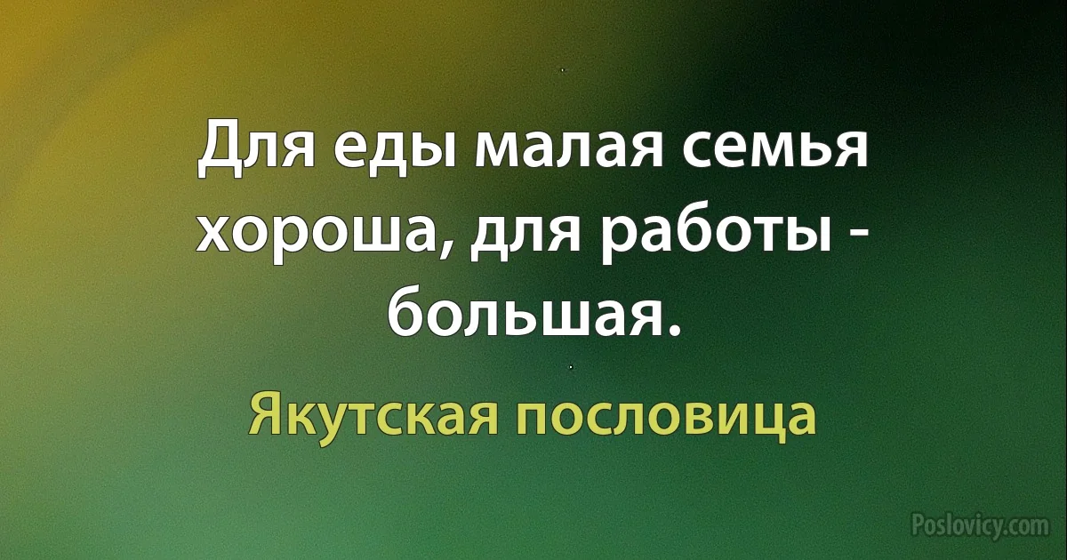 Для еды малая семья хороша, для работы - большая. (Якутская пословица)